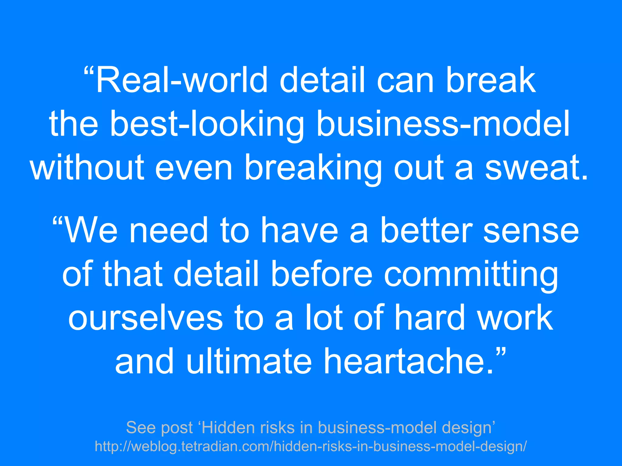 “Real-world detail can break
the best-looking business-model
without even breaking out a sweat.
“We need to have a better sense
of that detail before committing
ourselves to a lot of hard work
and ultimate heartache.”
See post ‘Hidden risks in business-model design’
http://weblog.tetradian.com/hidden-risks-in-business-model-design/
 