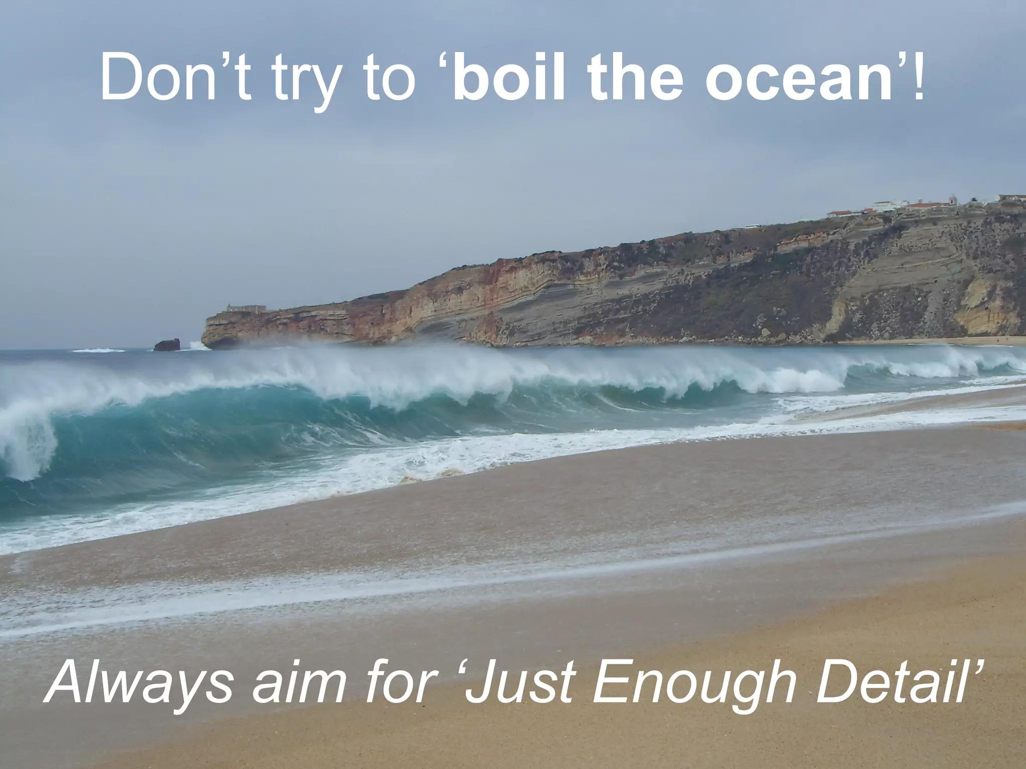 Don’t try to ‘boil the ocean’!
Always aim for ‘Just Enough Detail’
 