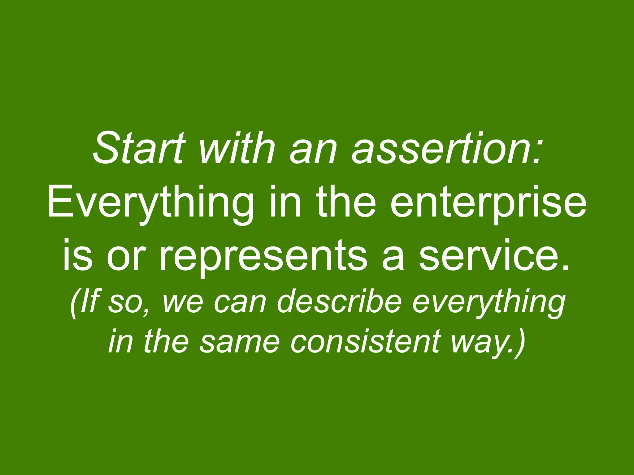 Start with an assertion:
Everything in the enterprise
is or represents a service.
(If so, we can describe everything
in the same consistent way.)
 