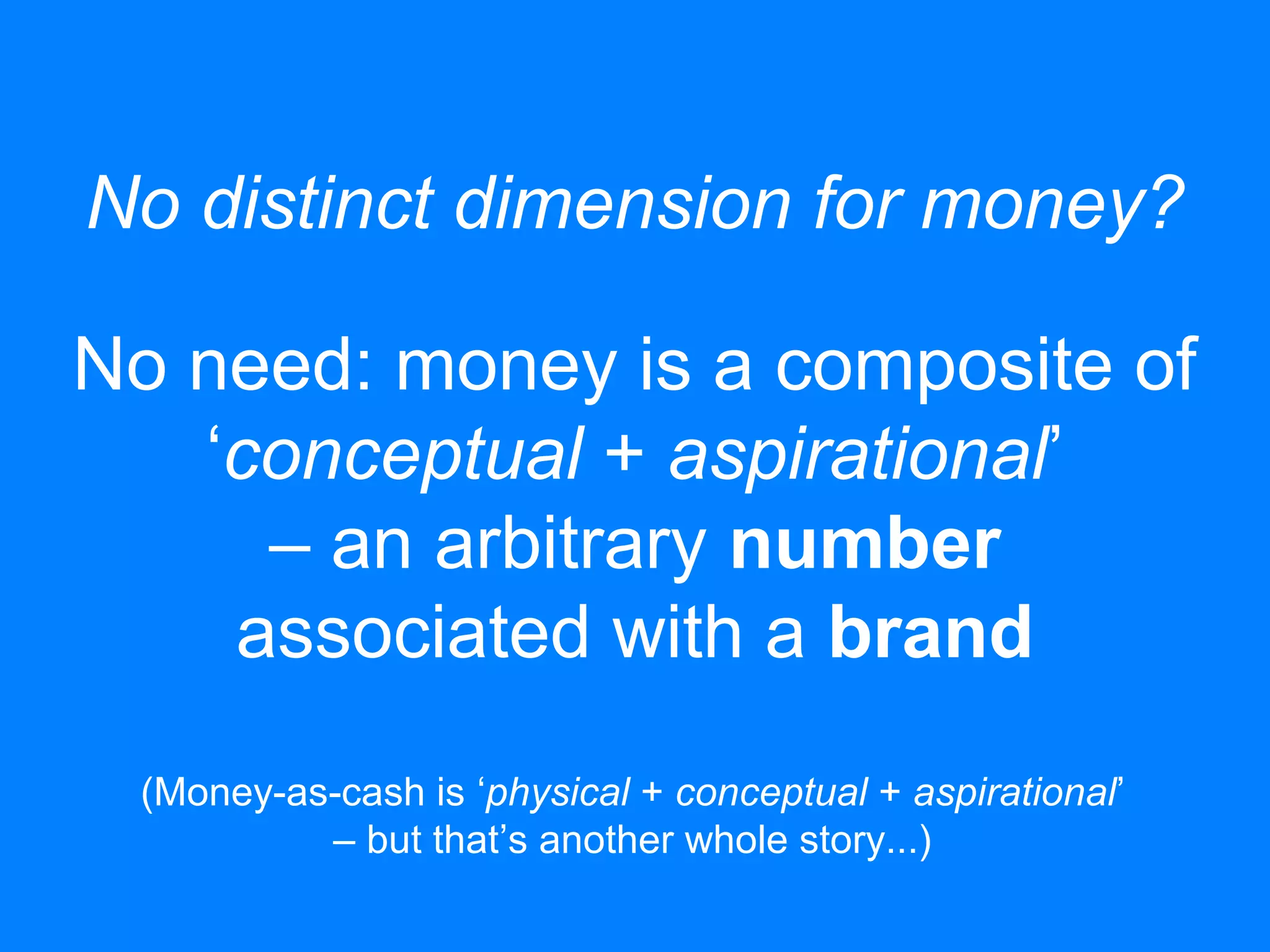 No distinct dimension for money?
No need: money is a composite of
‘conceptual + aspirational’
– an arbitrary number
associated with a brand
(Money-as-cash is ‘physical + conceptual + aspirational’
– but that’s another whole story...)
 