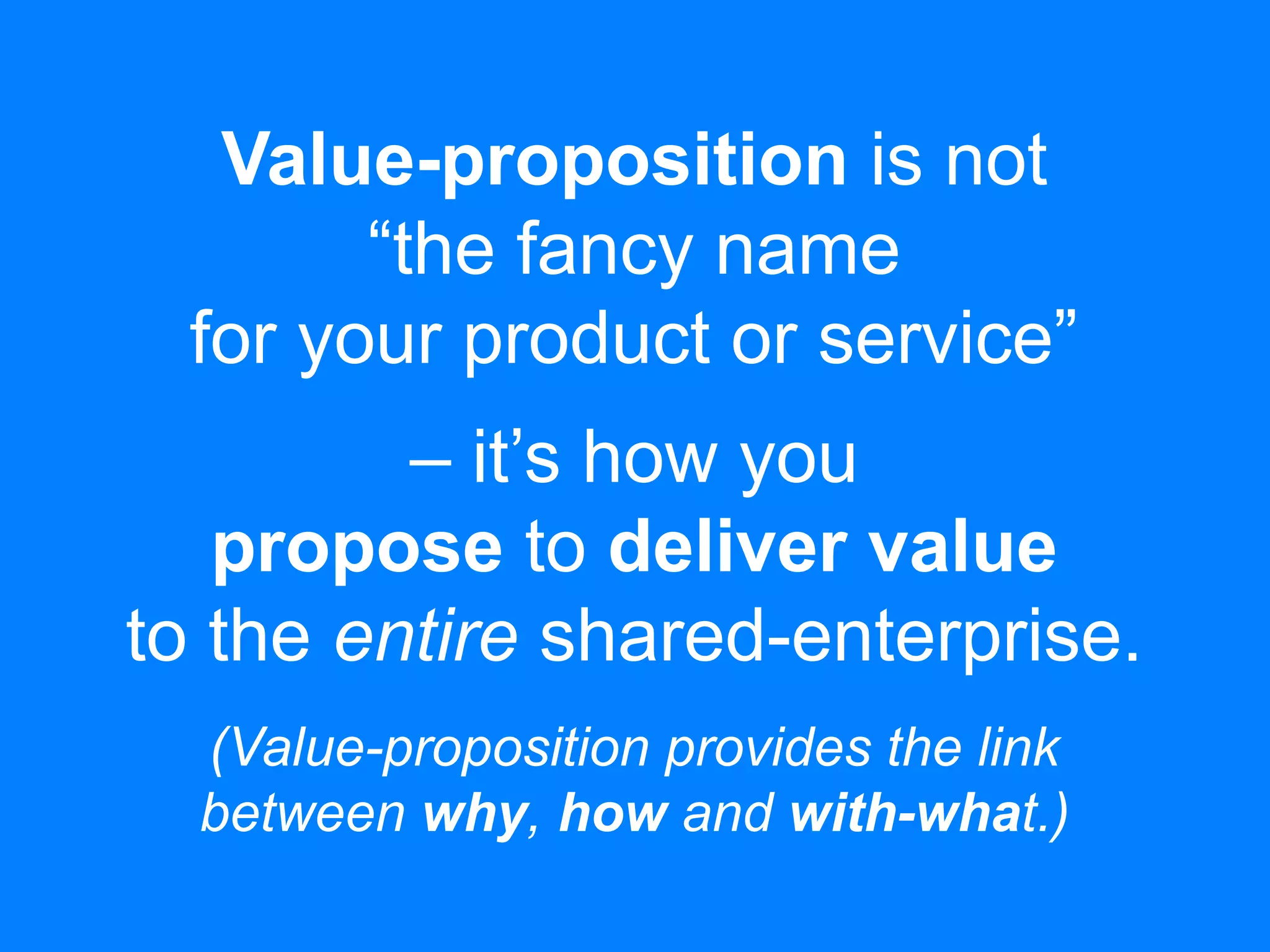 Value-proposition is not
“the fancy name
for your product or service”
– it’s how you
propose to deliver value
to the entire shared-enterprise.
(Value-proposition provides the link
between why, how and with-what.)
 