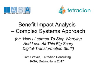 Benefit Impact Analysis
– Complex Systems Approach
(or: ‘How I Learned To Stop Worrying
And Love All This Big Scary
Digital-Transformation Stuff’)
Tom Graves, Tetradian Consulting
IASA, Dublin, June 2017
 