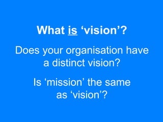 What is ‘vision’?
Does your organisation have
a distinct vision?
Is ‘mission’ the same
as ‘vision’?
 
