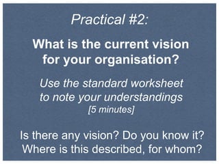 Practical #2:
What is the current vision
for your organisation?
Use the standard worksheet
to note your understandings
[5 minutes]
Is there any vision? Do you know it?
Where is this described, for whom?
 