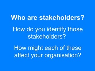 Who are stakeholders?
How do you identify those
stakeholders?
How might each of these
affect your organisation?
 
