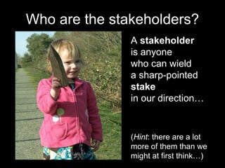 A stakeholder
is anyone
who can wield
a sharp-pointed
stake
in our direction…
CC-BY-NC-SA evilpeacock via Flickr
Who are the stakeholders?
(Hint: there are a lot
more of them than we
might at first think…)
 