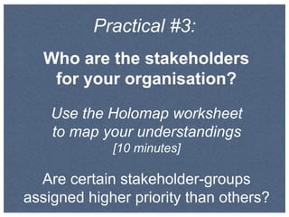 Practical #3:
Who are the stakeholders
for your organisation?
Use the Holomap worksheet
to map your understandings
[10 minutes]
Are certain stakeholder-groups
assigned higher priority than others?
 