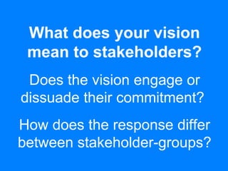 What does your vision
mean to stakeholders?
Does the vision engage or
dissuade their commitment?
How does the response differ
between stakeholder-groups?
 