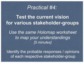 Practical #4:
Test the current vision
for various stakeholder-groups
Use the same Holomap worksheet
to map your understandings
[5 minutes]
Identify the probable responses / opinions
of each respective stakeholder-group
 