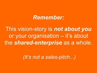 This vision-story is not about you
or your organisation – it’s about
the shared-enterprise as a whole.
Remember:
(It’s not a sales-pitch...)
 