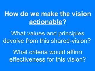 How do we make the vision
actionable?
What values and principles
devolve from this shared-vision?
What criteria would affirm
effectiveness for this vision?
 
