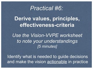 Practical #6:
Derive values, principles,
effectiveness-criteria
Use the Vision-VVPE worksheet
to note your understandings
[5 minutes]
Identify what is needed to guide decisions
and make the vision actionable in practice
 