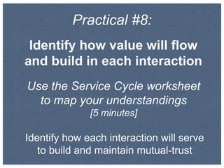 Practical #8:
Identify how value will flow
and build in each interaction
Use the Service Cycle worksheet
to map your understandings
[5 minutes]
Identify how each interaction will serve
to build and maintain mutual-trust
 