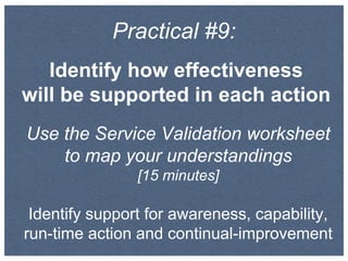Practical #9:
Identify how effectiveness
will be supported in each action
Use the Service Validation worksheet
to map your understandings
[15 minutes]
Identify support for awareness, capability,
run-time action and continual-improvement
 