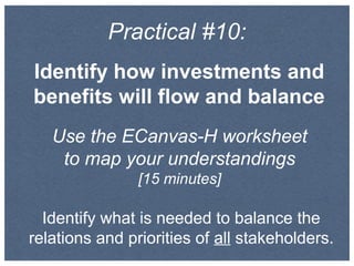 Practical #10:
Identify how investments and
benefits will flow and balance
Use the ECanvas-H worksheet
to map your understandings
[15 minutes]
Identify what is needed to balance the
relations and priorities of all stakeholders.
 