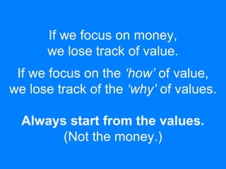 If we focus on money,
we lose track of value.
If we focus on the ‘how’ of value,
we lose track of the ‘why’ of values.
Always start from the values.
(Not the money.)
 