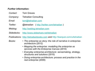 Contact: Tom Graves
Company: Tetradian Consulting
Email: tom@tetradian.com
Twitter: @tetradian ( http://twitter.com/tetradian )
Weblog: http://weblog.tetradian.com
Slidedecks: http://www.slideshare.net/tetradian
Publications: http://tetradianbooks.com and http://leanpub.com/u/tetradian
Books: • The enterprise as story: the role of narrative in enterprise-
architecture (2012)
• Mapping the enterprise: modelling the enterprise as
services with the Enterprise Canvas (2010)
• Everyday enterprise-architecture: sensemaking, strategy,
structures and solutions (2010)
• Doing enterprise-architecture: process and practice in the
real enterprise (2009)
Further information:
 