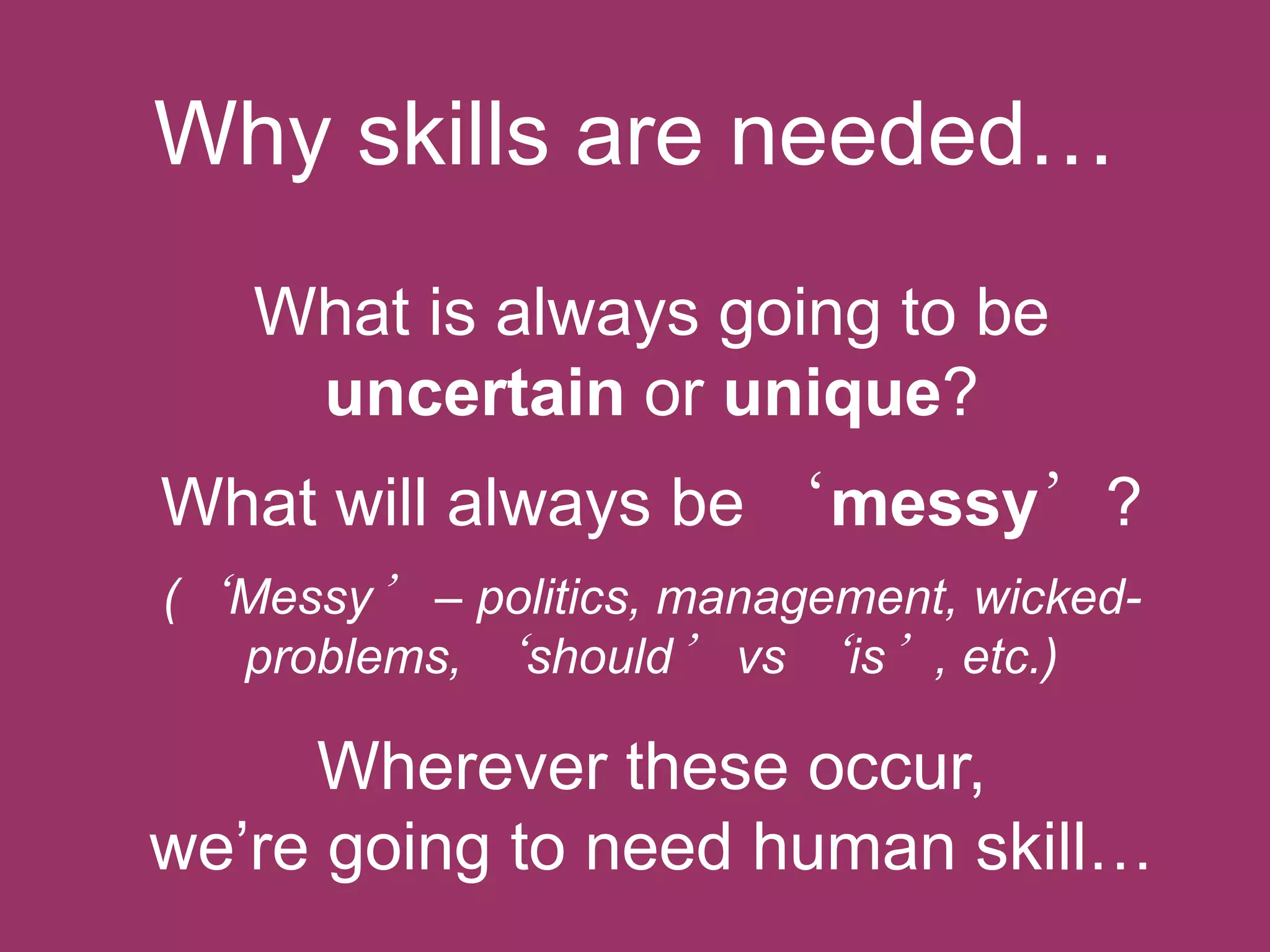 Why skills are needed…
What is always going to be
uncertain or unique?

What will always be „messy’?
(„Messy‟ – politics, management, wickedproblems, „should‟ vs „is‟, etc.)

Wherever these occur,
we‟re going to need human skill…

 