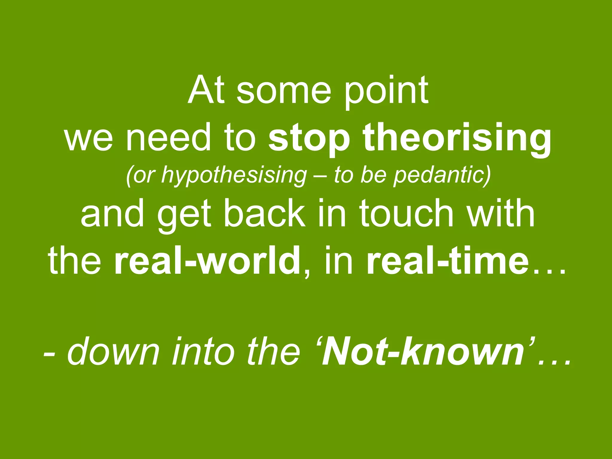 At some point
we need to stop theorising
(or hypothesising – to be pedantic)

and get back in touch with
the real-world, in real-time…
- down into the „Not-known‟…

 
