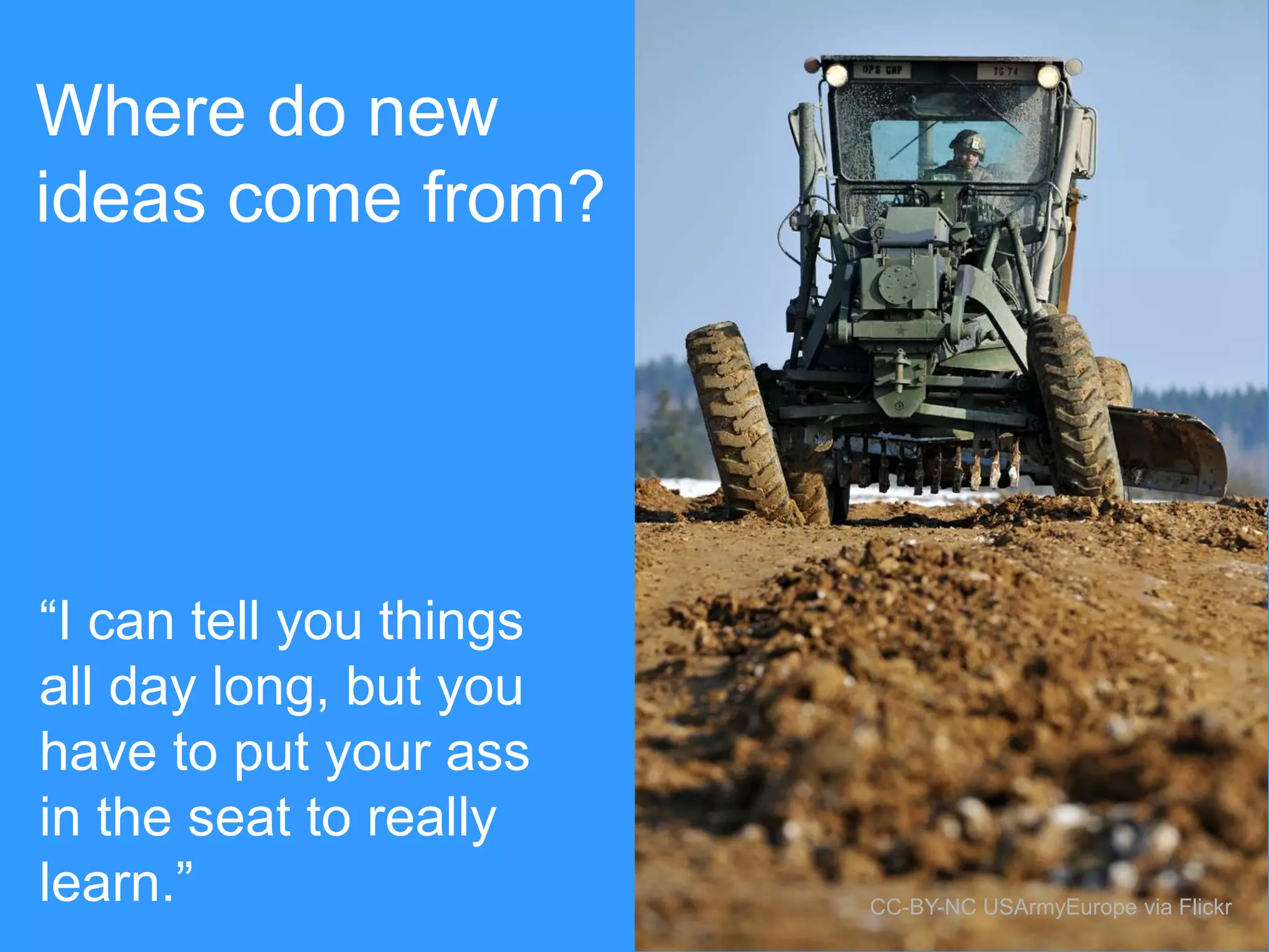 Where do new
ideas come from?

“I can tell you things
all day long, but you
have to put your ass
in the seat to really
learn.”

CC-BY-NC USArmyEurope via Flickr

 