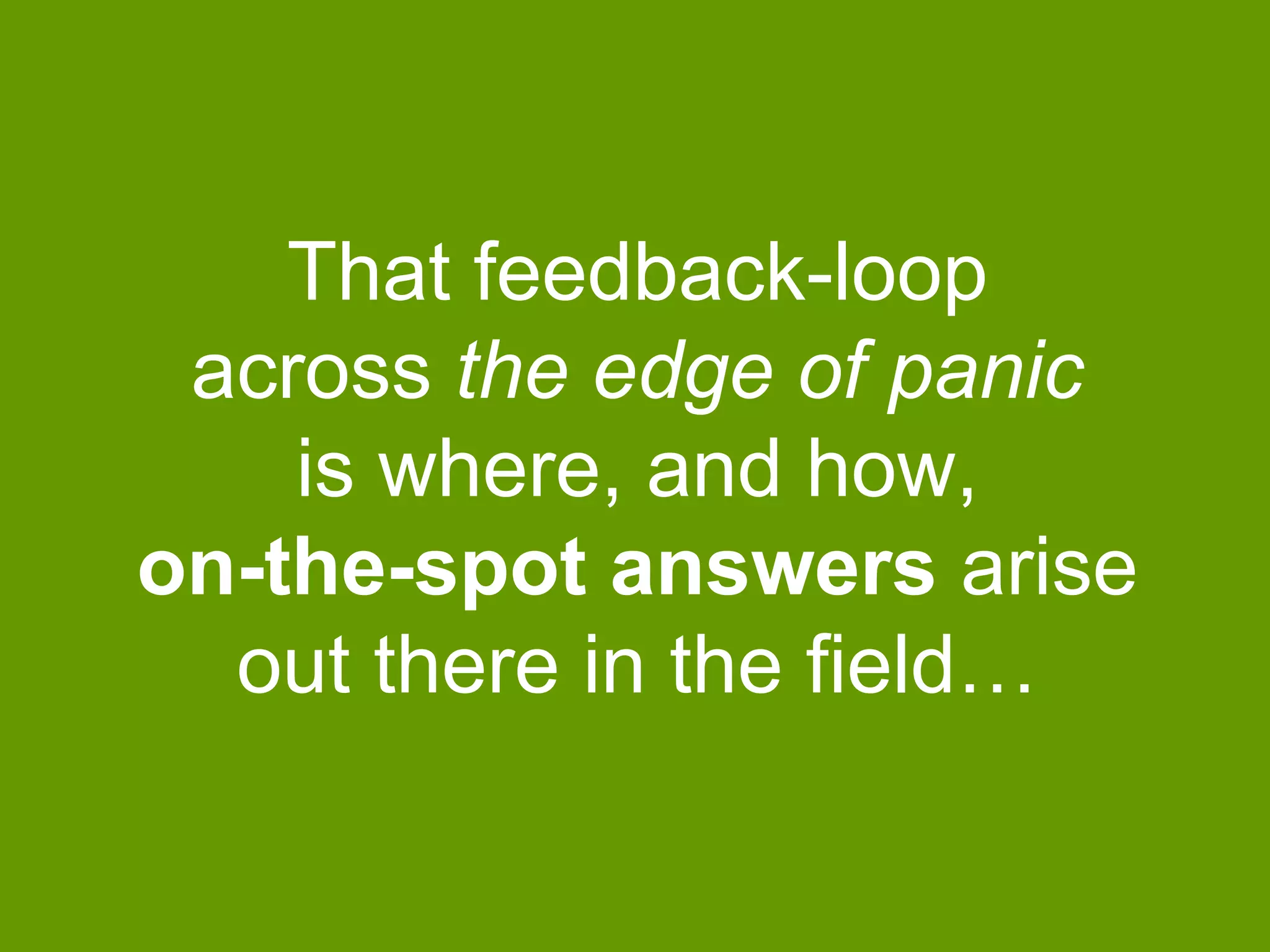 That feedback-loop
across the edge of panic
is where, and how,
on-the-spot answers arise
out there in the field…

 