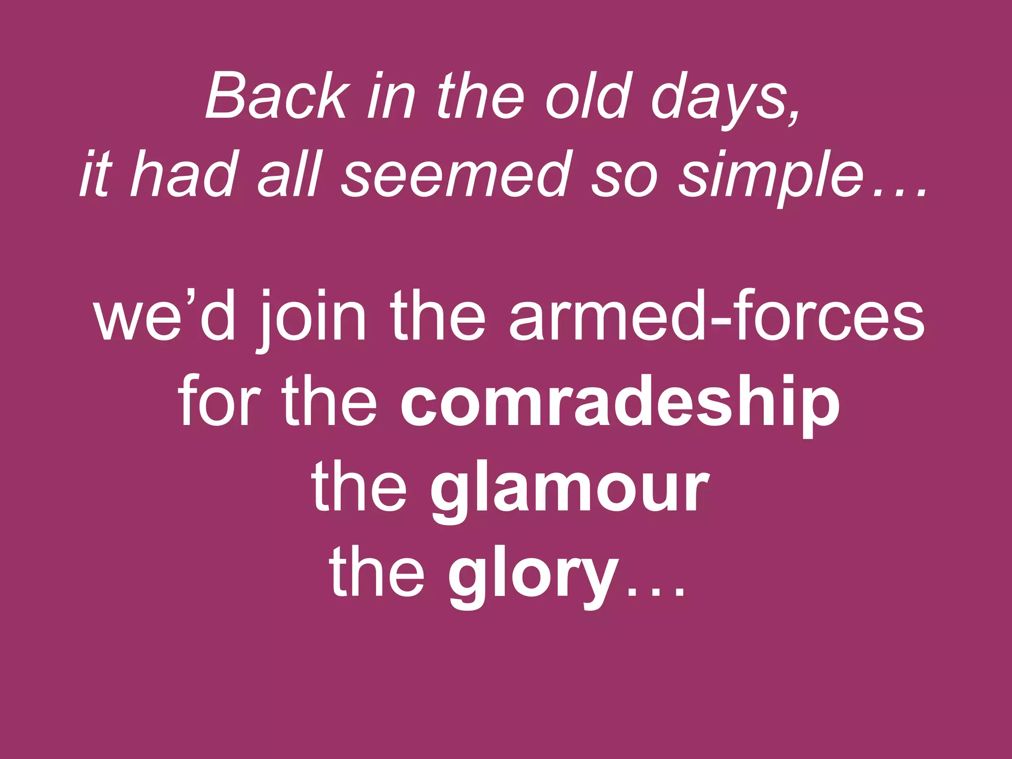 Back in the old days,
it had all seemed so simple…

we‟d join the armed-forces
for the comradeship
the glamour
the glory…

 