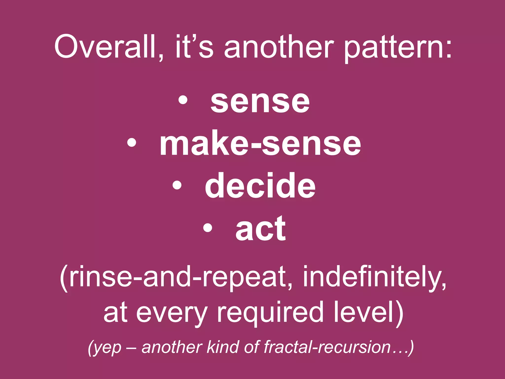 Overall, it‟s another pattern:

• sense
• make-sense
• decide
• act
(rinse-and-repeat, indefinitely,
at every required level)
(yep – another kind of fractal-recursion…)

 