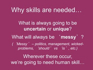 Why skills are needed…
What is always going to be
uncertain or unique?

What will always be „messy’?
(„Messy‟ – politics, management, wickedproblems, „should‟ vs „is‟, etc.)

Wherever these occur,
we‟re going to need human skill…

 