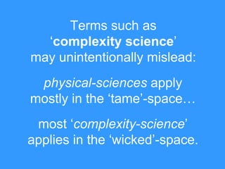 Terms such as
„complexity science‟
may unintentionally mislead:
physical-sciences apply
mostly in the „tame‟-space…

most „complexity-science‟
applies in the „wicked‟-space.

 