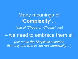 Many meanings of
‘Complexity’…
(and of „Chaos‟ or „Chaotic‟, too)

– we need to embrace them all
(not make the Simplistic assertion
that only one kind is „the real complexity‟…)

 