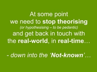 At some point
we need to stop theorising
(or hypothesising – to be pedantic)

and get back in touch with
the real-world, in real-time…
- down into the „Not-known‟…

 