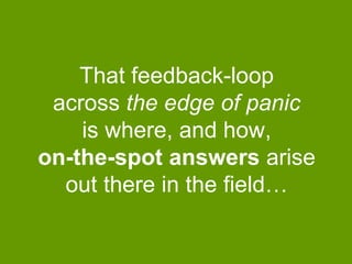 That feedback-loop
across the edge of panic
is where, and how,
on-the-spot answers arise
out there in the field…

 