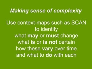 Making sense of complexity

Use context-maps such as SCAN
to identify
what may or must change
what is or is not certain
how these vary over time
and what to do with each

 