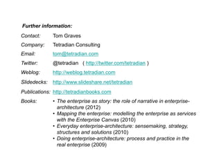 Further information:
Contact:

Tom Graves

Company:

Tetradian Consulting

Email:

tom@tetradian.com

Twitter:

@tetradian ( http://twitter.com/tetradian )

Weblog:

http://weblog.tetradian.com

Slidedecks:

http://www.slideshare.net/tetradian

Publications: http://tetradianbooks.com
Books:

• The enterprise as story: the role of narrative in enterprisearchitecture (2012)
• Mapping the enterprise: modelling the enterprise as services
with the Enterprise Canvas (2010)
• Everyday enterprise-architecture: sensemaking, strategy,
structures and solutions (2010)
• Doing enterprise-architecture: process and practice in the
real enterprise (2009)

 