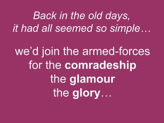 Back in the old days,
it had all seemed so simple…

we‟d join the armed-forces
for the comradeship
the glamour
the glory…

 