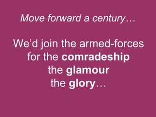 Move forward a century…

We‟d join the armed-forces
for the comradeship
the glamour
the glory…

 