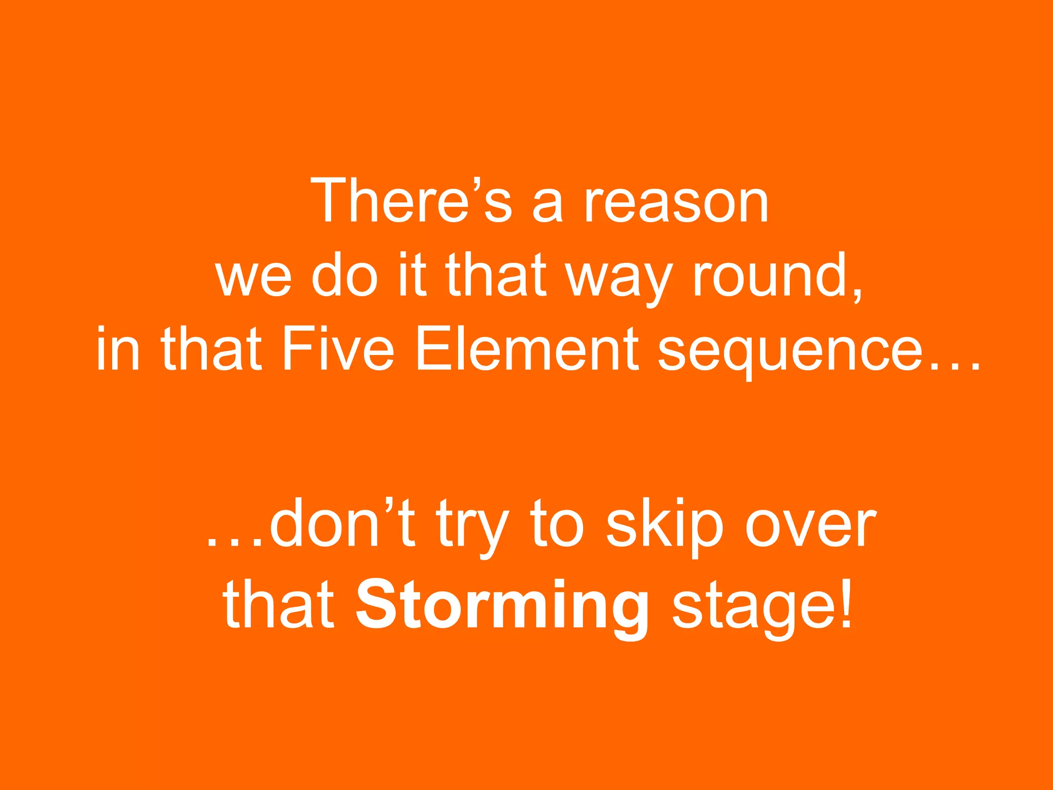 There’s a reason
we do it that way round,
in that Five Element sequence…
…don’t try to skip over
that Storming stage!
 