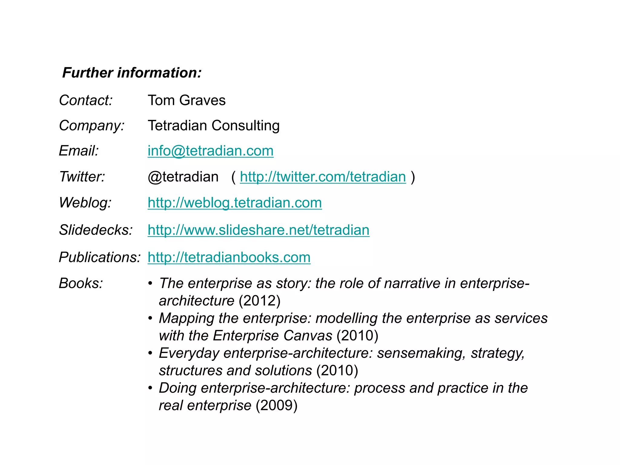 Contact: Tom Graves
Company: Tetradian Consulting
Email: info@tetradian.com
Twitter: @tetradian ( http://twitter.com/tetradian )
Weblog: http://weblog.tetradian.com
Slidedecks: http://www.slideshare.net/tetradian
Publications: http://tetradianbooks.com
Books: • The enterprise as story: the role of narrative in enterprise-
architecture (2012)
• Mapping the enterprise: modelling the enterprise as services
with the Enterprise Canvas (2010)
• Everyday enterprise-architecture: sensemaking, strategy,
structures and solutions (2010)
• Doing enterprise-architecture: process and practice in the
real enterprise (2009)
Further information:
 