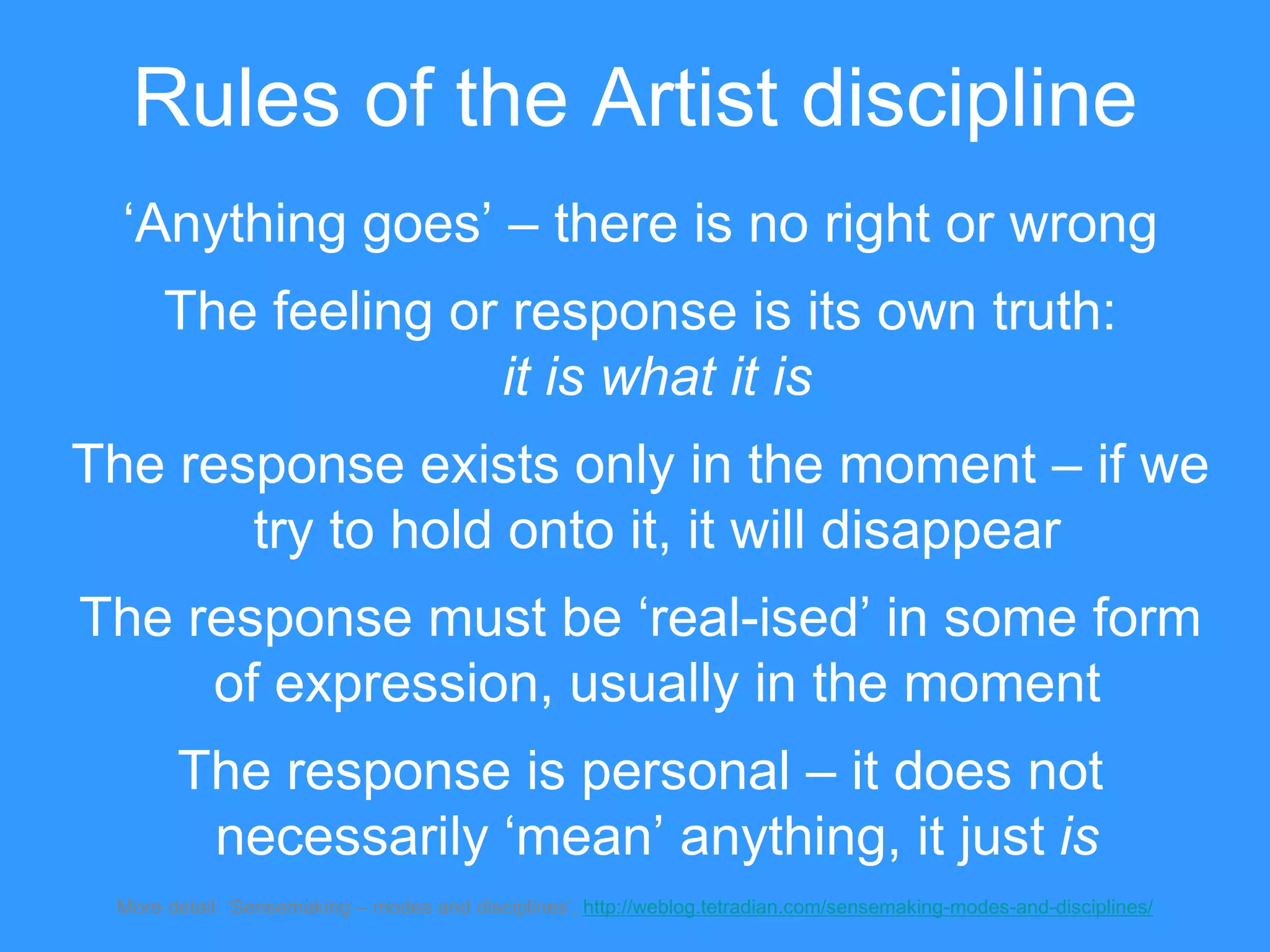 Rules of the Artist discipline
‘Anything goes’ – there is no right or wrong
The feeling or response is its own truth:
it is what it is
The response exists only in the moment – if we
try to hold onto it, it will disappear
The response must be ‘real-ised’ in some form
of expression, usually in the moment
The response is personal – it does not
necessarily ‘mean’ anything, it just is
More detail: ‘Sensemaking – modes and disciplines’, http://weblog.tetradian.com/sensemaking-modes-and-disciplines/
 
