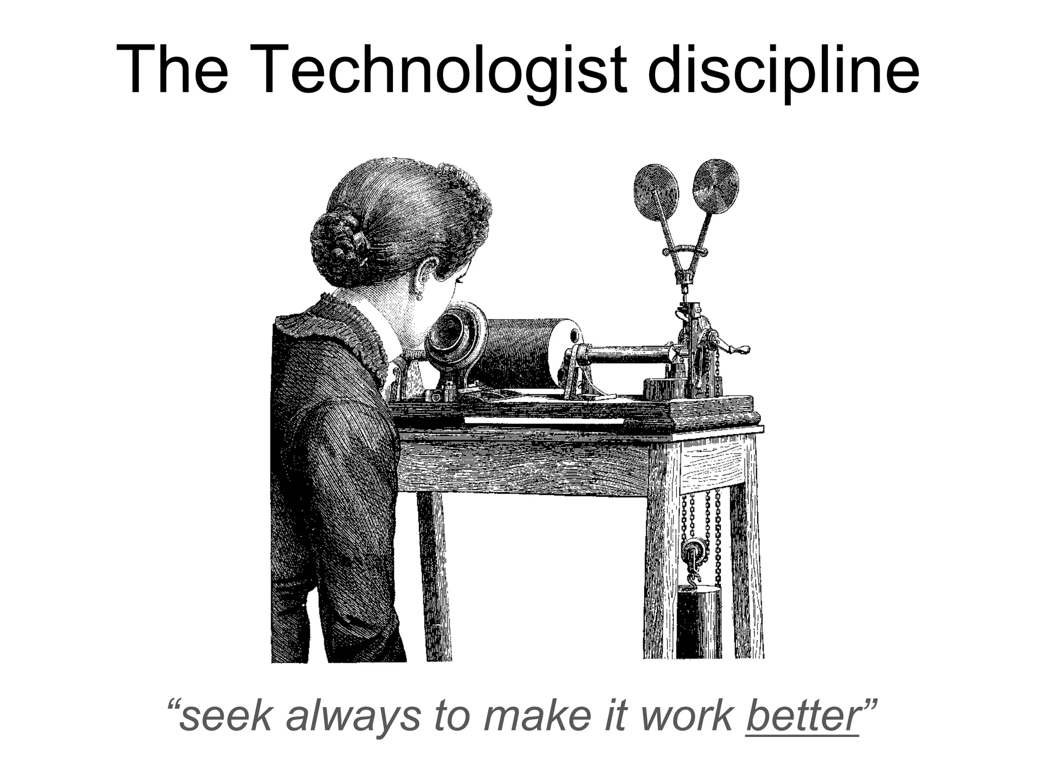 The Technologist discipline
“seek always to make it work better”
 