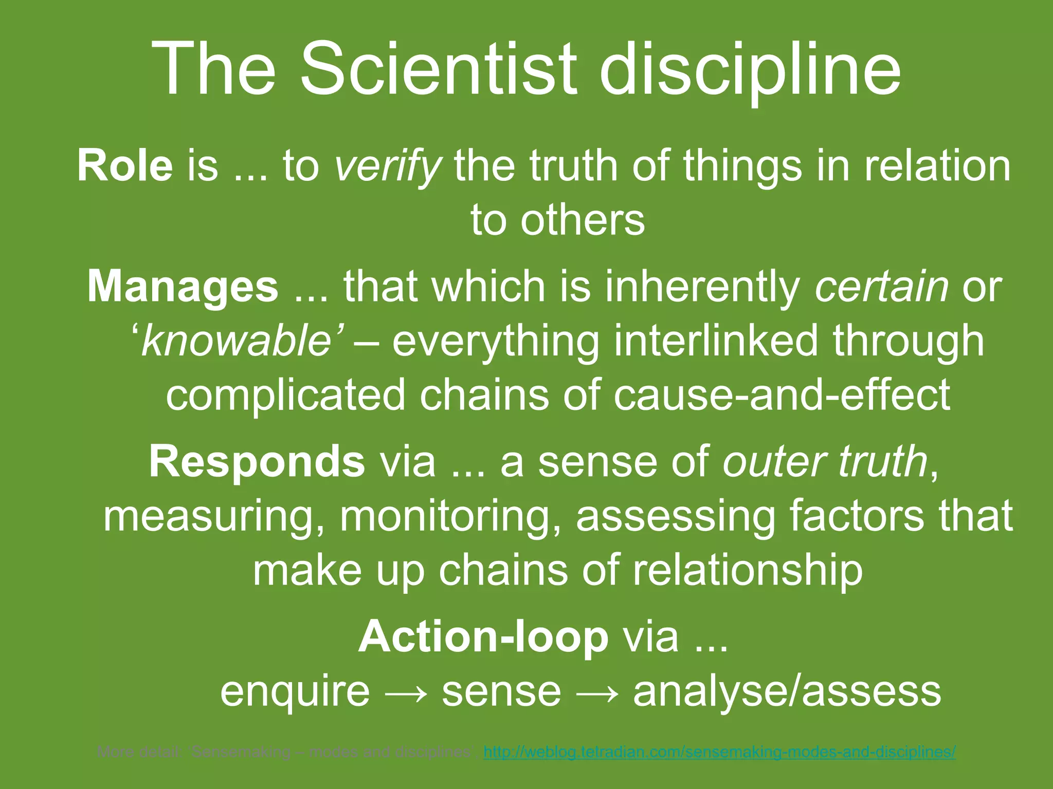 Role is ... to verify the truth of things in relation
to others
Manages ... that which is inherently certain or
‘knowable’ – everything interlinked through
complicated chains of cause-and-effect
Responds via ... a sense of outer truth,
measuring, monitoring, assessing factors that
make up chains of relationship
Action-loop via ...
enquire → sense → analyse/assess
The Scientist discipline
More detail: ‘Sensemaking – modes and disciplines’, http://weblog.tetradian.com/sensemaking-modes-and-disciplines/
 