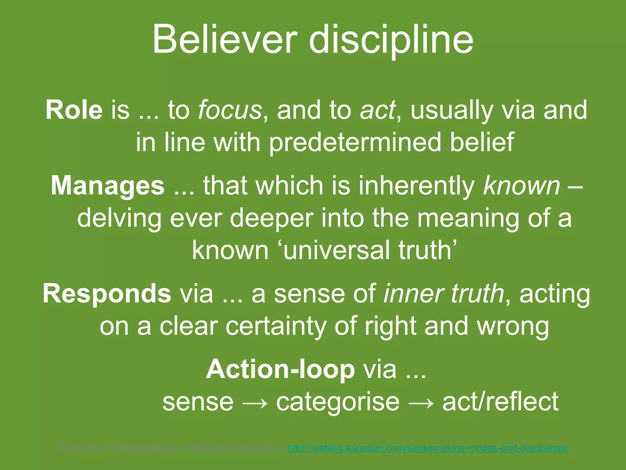 Role is ... to focus, and to act, usually via and
in line with predetermined belief
Manages ... that which is inherently known –
delving ever deeper into the meaning of a
known ‘universal truth’
Responds via ... a sense of inner truth, acting
on a clear certainty of right and wrong
Action-loop via ...
sense → categorise → act/reflect
Believer discipline
More detail: ‘Sensemaking – modes and disciplines’, http://weblog.tetradian.com/sensemaking-modes-and-disciplines/
 