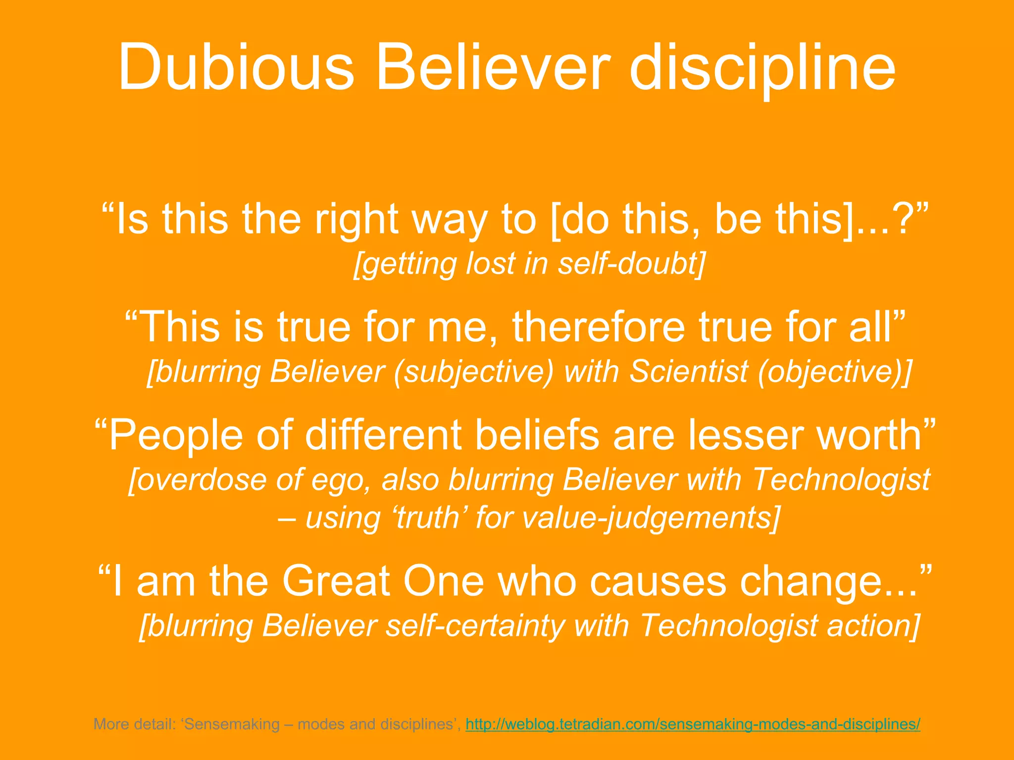 Dubious Believer discipline
“Is this the right way to [do this, be this]...?”
[getting lost in self-doubt]
“This is true for me, therefore true for all”
[blurring Believer (subjective) with Scientist (objective)]
“People of different beliefs are lesser worth”
[overdose of ego, also blurring Believer with Technologist
– using ‘truth’ for value-judgements]
“I am the Great One who causes change...”
[blurring Believer self-certainty with Technologist action]
More detail: ‘Sensemaking – modes and disciplines’, http://weblog.tetradian.com/sensemaking-modes-and-disciplines/
 