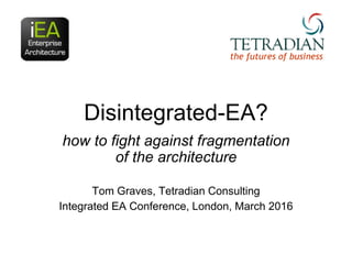 Disintegrated-EA?
how to fight against fragmentation
of the architecture
Tom Graves, Tetradian Consulting
Integrated EA Co...