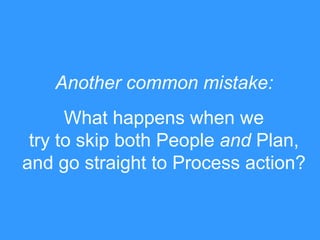 What happens when we
try to skip both People and Plan,
and go straight to Process action?
Another common mistake:
 