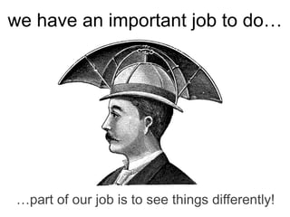…part of our job is to see things differently!
we have an important job to do…
 