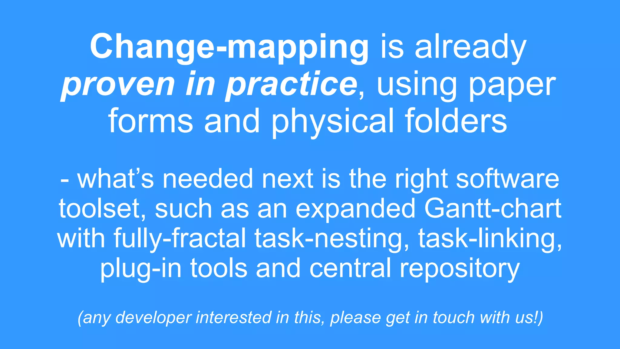 Change-mapping is already
proven in practice, using paper
forms and physical folders
- what’s needed next is the right software
toolset, such as an expanded Gantt-chart
with fully-fractal task-nesting, task-linking,
plug-in tools and central repository
(any developer interested in this, please get in touch with us!)
 