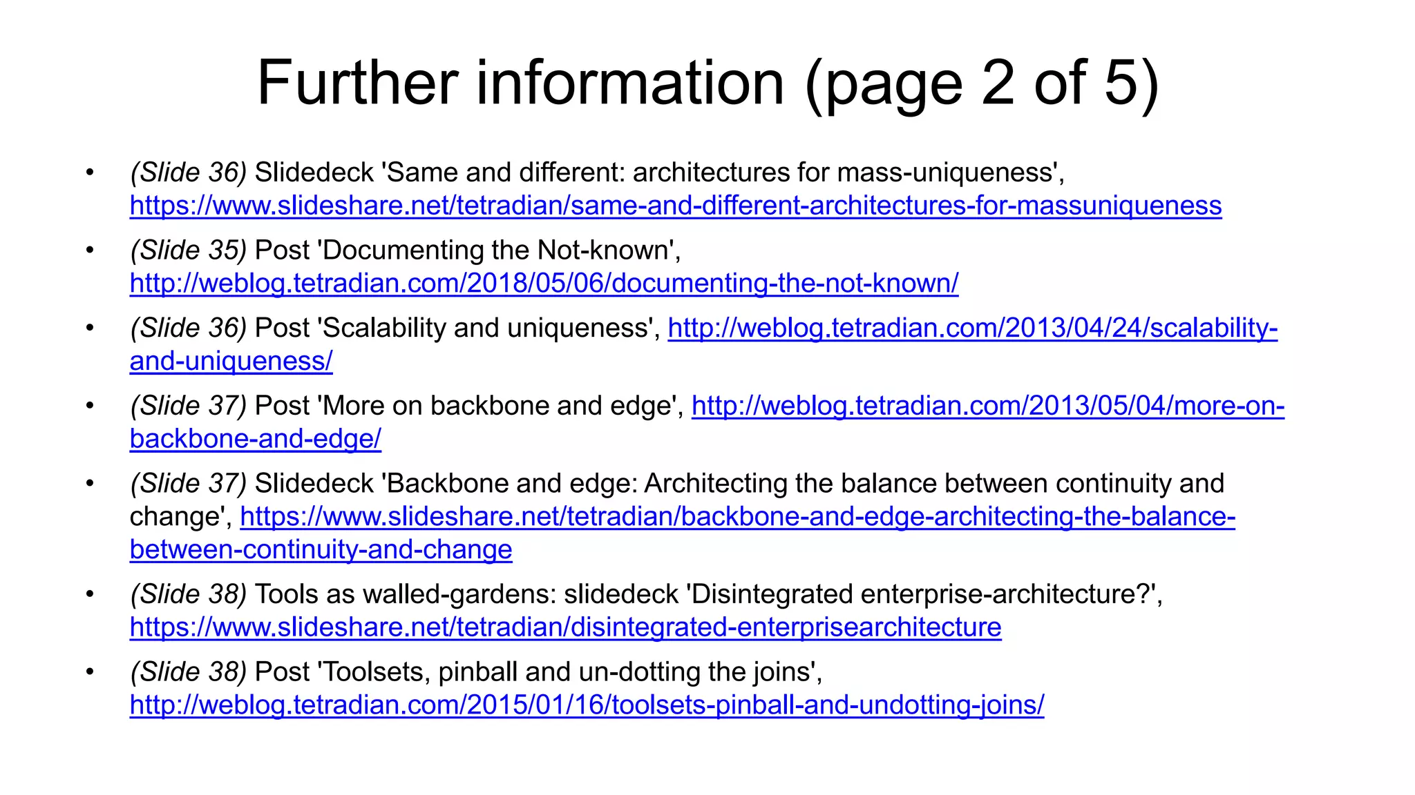Further information (page 2 of 5)
• (Slide 36) Slidedeck 'Same and different: architectures for mass-uniqueness',
https://www.slideshare.net/tetradian/same-and-different-architectures-for-massuniqueness
• (Slide 35) Post 'Documenting the Not-known',
http://weblog.tetradian.com/2018/05/06/documenting-the-not-known/
• (Slide 36) Post 'Scalability and uniqueness', http://weblog.tetradian.com/2013/04/24/scalability-
and-uniqueness/
• (Slide 37) Post 'More on backbone and edge', http://weblog.tetradian.com/2013/05/04/more-on-
backbone-and-edge/
• (Slide 37) Slidedeck 'Backbone and edge: Architecting the balance between continuity and
change', https://www.slideshare.net/tetradian/backbone-and-edge-architecting-the-balance-
between-continuity-and-change
• (Slide 38) Tools as walled-gardens: slidedeck 'Disintegrated enterprise-architecture?',
https://www.slideshare.net/tetradian/disintegrated-enterprisearchitecture
• (Slide 38) Post 'Toolsets, pinball and un-dotting the joins',
http://weblog.tetradian.com/2015/01/16/toolsets-pinball-and-undotting-joins/
 