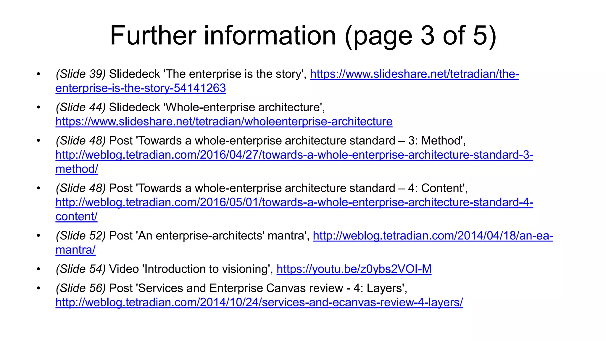 Further information (page 3 of 5)
• (Slide 39) Slidedeck 'The enterprise is the story', https://www.slideshare.net/tetradian/the-
enterprise-is-the-story-54141263
• (Slide 44) Slidedeck 'Whole-enterprise architecture',
https://www.slideshare.net/tetradian/wholeenterprise-architecture
• (Slide 48) Post 'Towards a whole-enterprise architecture standard – 3: Method',
http://weblog.tetradian.com/2016/04/27/towards-a-whole-enterprise-architecture-standard-3-
method/
• (Slide 48) Post 'Towards a whole-enterprise architecture standard – 4: Content',
http://weblog.tetradian.com/2016/05/01/towards-a-whole-enterprise-architecture-standard-4-
content/
• (Slide 52) Post 'An enterprise-architects' mantra', http://weblog.tetradian.com/2014/04/18/an-ea-
mantra/
• (Slide 54) Video 'Introduction to visioning', https://youtu.be/z0ybs2VOI-M
• (Slide 56) Post 'Services and Enterprise Canvas review - 4: Layers',
http://weblog.tetradian.com/2014/10/24/services-and-ecanvas-review-4-layers/
 