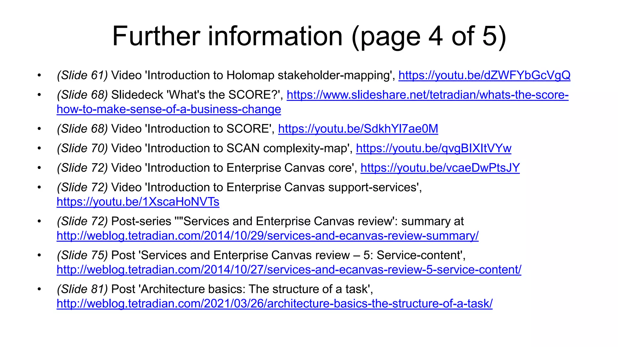 Further information (page 4 of 5)
• (Slide 61) Video 'Introduction to Holomap stakeholder-mapping', https://youtu.be/dZWFYbGcVgQ
• (Slide 68) Slidedeck 'What's the SCORE?', https://www.slideshare.net/tetradian/whats-the-score-
how-to-make-sense-of-a-business-change
• (Slide 68) Video 'Introduction to SCORE', https://youtu.be/SdkhYl7ae0M
• (Slide 70) Video 'Introduction to SCAN complexity-map', https://youtu.be/qvgBIXItVYw
• (Slide 72) Video 'Introduction to Enterprise Canvas core', https://youtu.be/vcaeDwPtsJY
• (Slide 72) Video 'Introduction to Enterprise Canvas support-services',
https://youtu.be/1XscaHoNVTs
• (Slide 72) Post-series ''"Services and Enterprise Canvas review': summary at
http://weblog.tetradian.com/2014/10/29/services-and-ecanvas-review-summary/
• (Slide 75) Post 'Services and Enterprise Canvas review – 5: Service-content',
http://weblog.tetradian.com/2014/10/27/services-and-ecanvas-review-5-service-content/
• (Slide 81) Post 'Architecture basics: The structure of a task',
http://weblog.tetradian.com/2021/03/26/architecture-basics-the-structure-of-a-task/
 